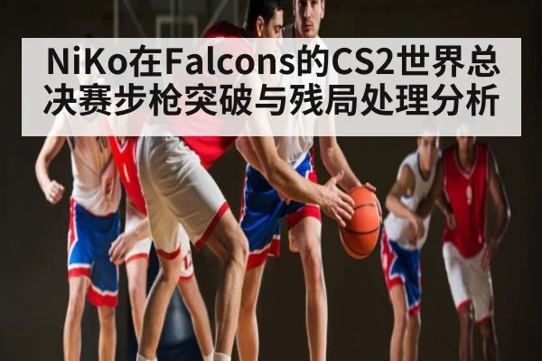 NiKo在Falcons的CS2世界总决赛步枪突破与残局处理分析