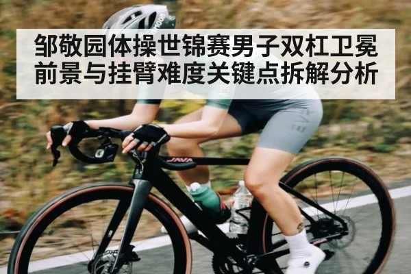 邹敬园体操世锦赛男子双杠卫冕前景与挂臂难度关键点拆解分析
