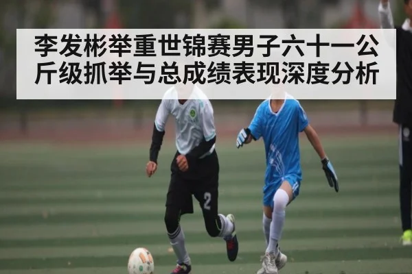 李发彬举重世锦赛男子六十一公斤级抓举与总成绩表现深度分析