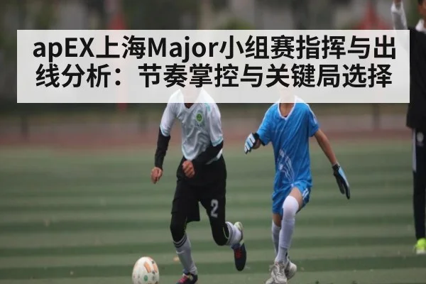 apEX上海Major小组赛指挥与出线分析：节奏掌控与关键局选择